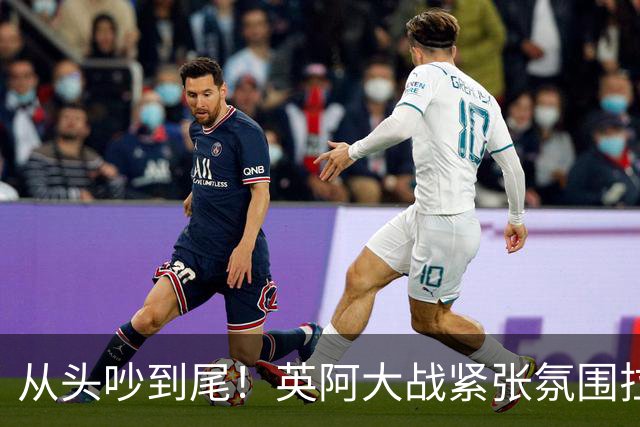 从头吵到尾！英阿大战紧张氛围拉满 比赛结束还没完