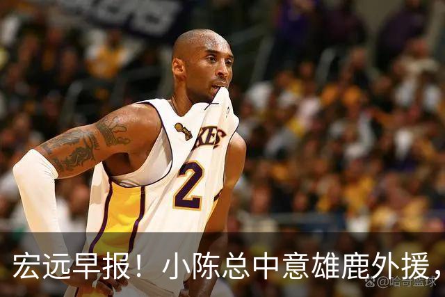 宏远早报！小陈总中意雄鹿外援，首钢辟谣租借赵睿回广东，09小将狂轰32+17！