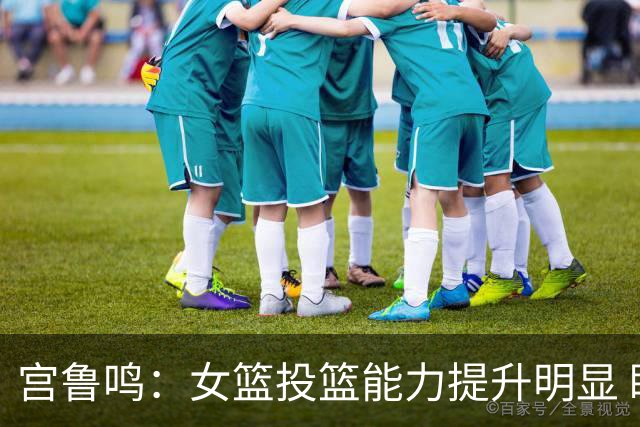 宫鲁鸣：女篮投篮能力提升明显 盼海外球员尽早归队