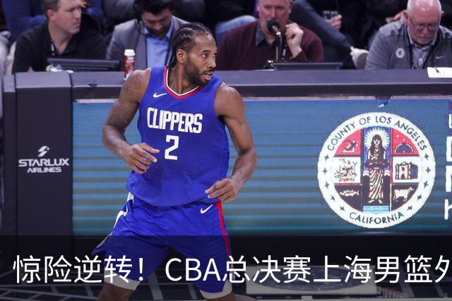 惊险逆转！CBA总决赛上海男篮外援能否力挽狂澜？