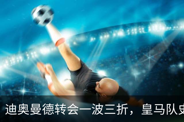 迪奥曼德转会一波三折，皇马队史最贵引援的微妙博弈
